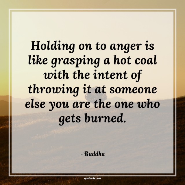 Holding on to anger is like grasping a hot coal with the intent of throwing it at someone else you are the one who gets burned. Holding on to anger is like grasping a hot coal with the intent of throwing it at someone else you are the one who gets burned.