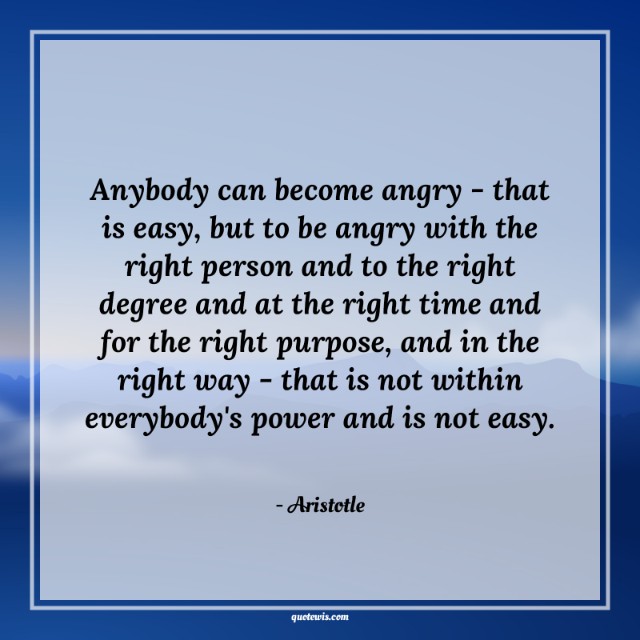 Anybody can become angry - that is easy, but to be angry with the right person and to the right degree and at the right time and for the right purpose, and in the right way - that is not within everybody's power and is not easy. Anybody can become angry - that is easy, but to be angry with the right person and to the right degree and at the right time and for the right purpose, and in the right way - that is not within everybody's power and is not easy.