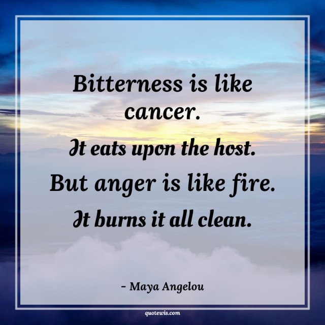 Bitterness is like cancer. It eats upon the host. But anger is like fire. It burns it all clean. Bitterness is like cancer. It eats upon the host. But anger is like fire. It burns it all clean.