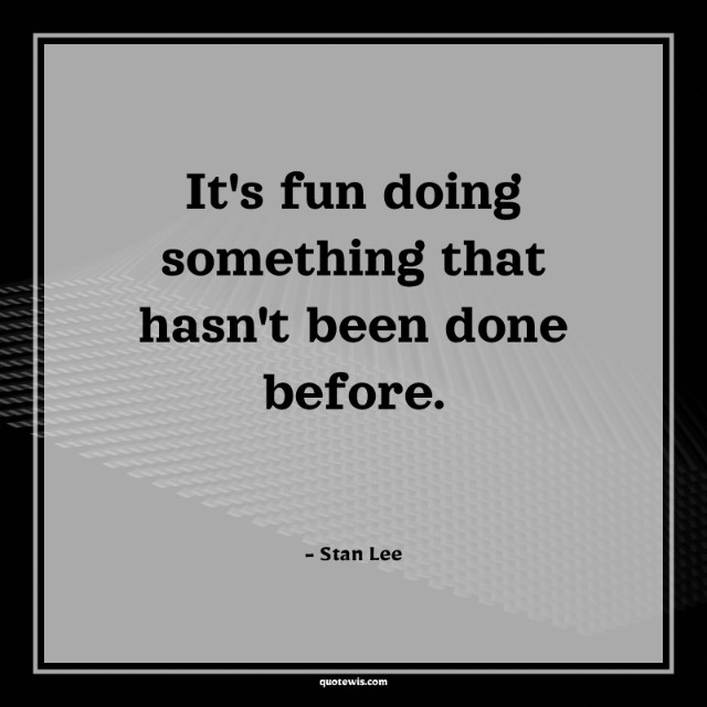 It's fun doing something that hasn't been done before. It's fun doing something that hasn't been done before.