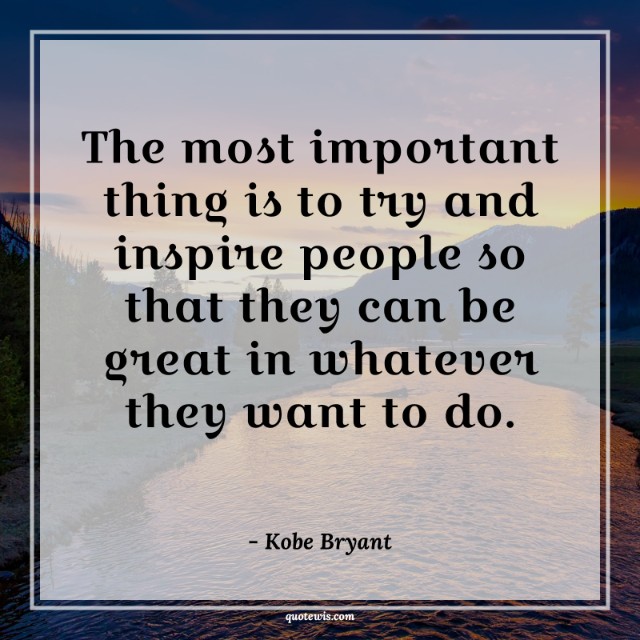The most important thing is to try and inspire people so that they can be great in whatever they want to do. The most important thing is to try and inspire people so that they can be great in whatever they want to do.