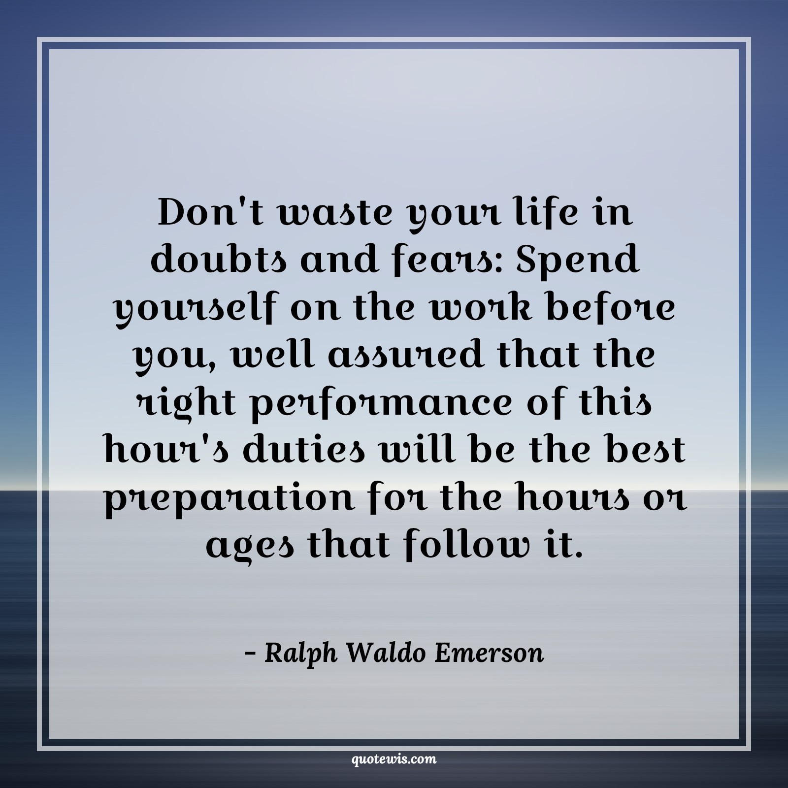 Don't waste your life in doubts and fears: Spend yourself on the work before you, well assured that the right performance of this hour's duties will be the best preparation for the hours or ages that follow it. Don't waste your life in doubts and fears: Spend yourself on the work before you, well assured that the right performance of this hour's duties will be the best preparation for the hours or ages that follow it.