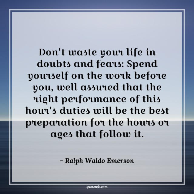 Don't waste your life in doubts and fears: Spend yourself on the work before you, well assured that the right performance of this hour's duties will be the best preparation for the hours or ages that follow it. Don't waste your life in doubts and fears: Spend yourself on the work before you, well assured that the right performance of this hour's duties will be the best preparation for the hours or ages that follow it.