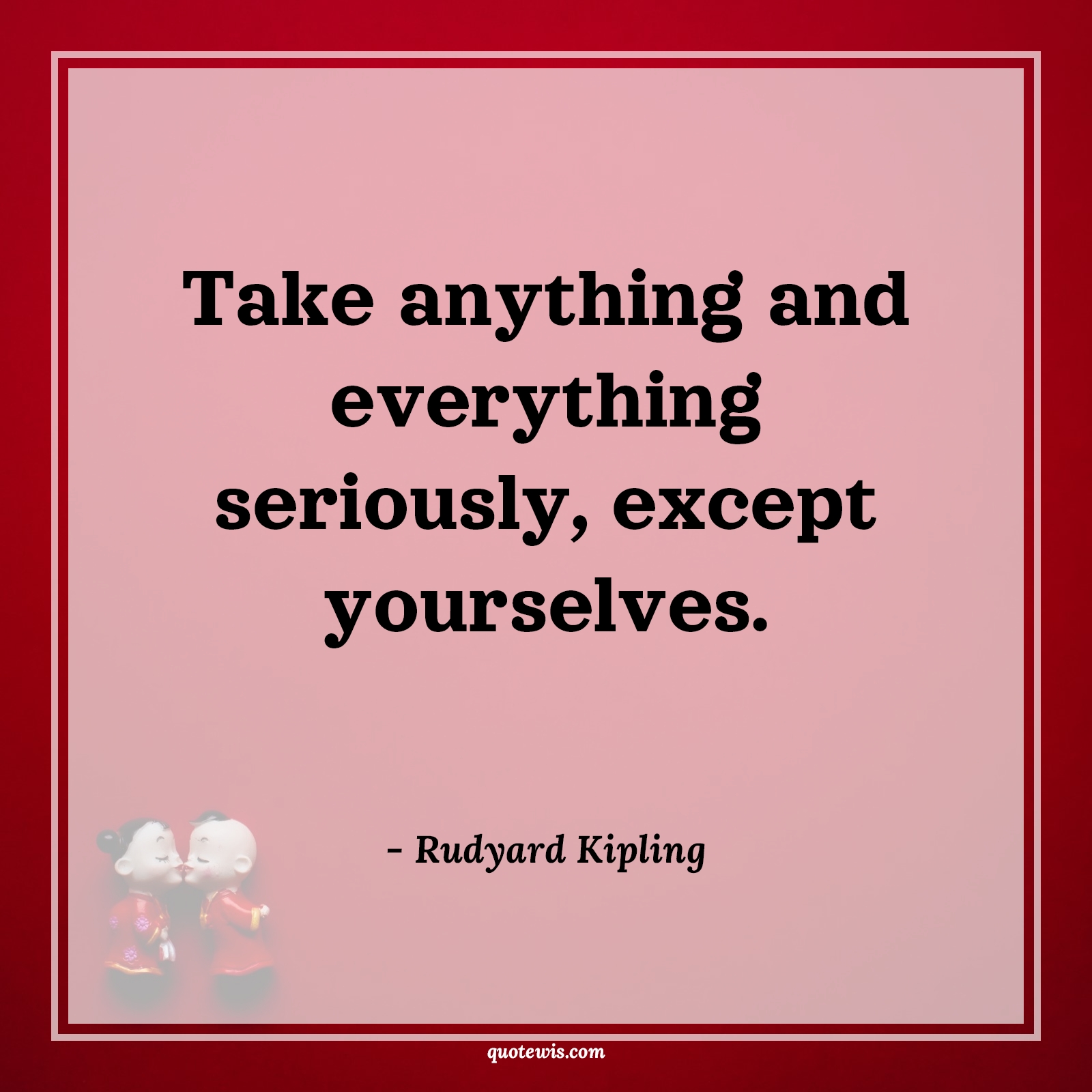 Take anything and everything seriously, except yourselves. - Rudyard Kipling Quotes |  Life Quotes, Yourself Quotes, Everything Quotes, Anything Quotes, Serious Quotes, Except Quotes, Do your best Quotes, Take anything and everything seriously, except yourselves. - Rudyard Kipling Quotes |  Life Quotes, Yourself Quotes, Everything Quotes, Anything Quotes, Serious Quotes, Except Quotes, Do your best Quotes,