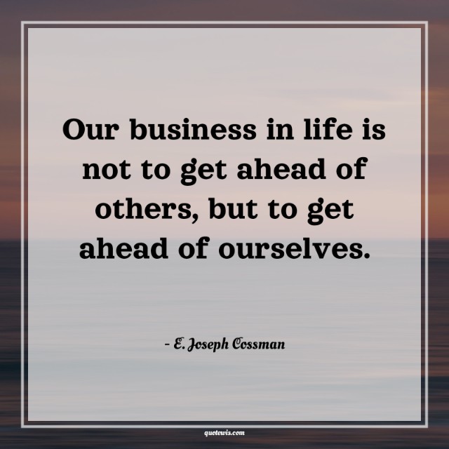 Our business in life is not to get ahead of others, but to get ahead of ourselves. Our business in life is not to get ahead of others, but to get ahead of ourselves.