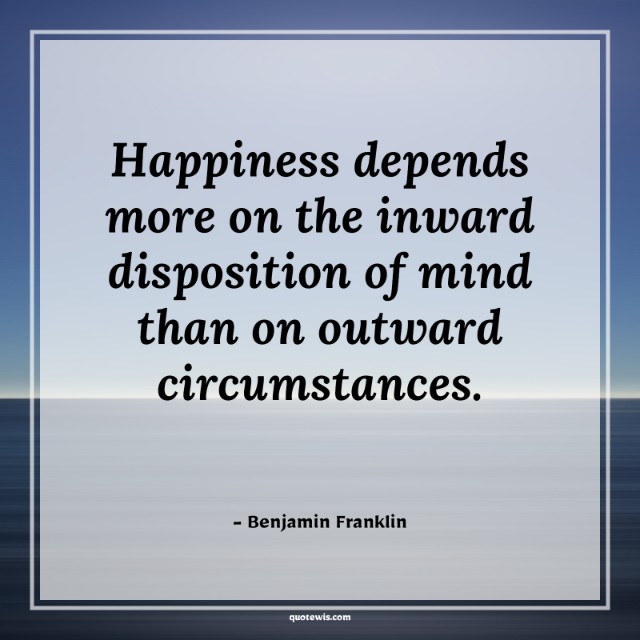 Happiness depends more on the inward disposition of mind than on outward circumstances. Happiness depends more on the inward disposition of mind than on outward circumstances.