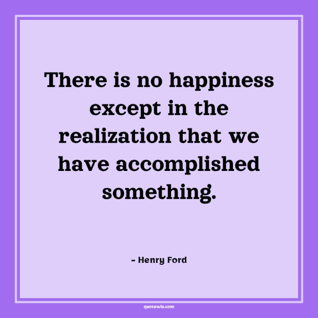 There is no happiness except in the realization that we have accomplished something. There is no happiness except in the realization that we have accomplished something.