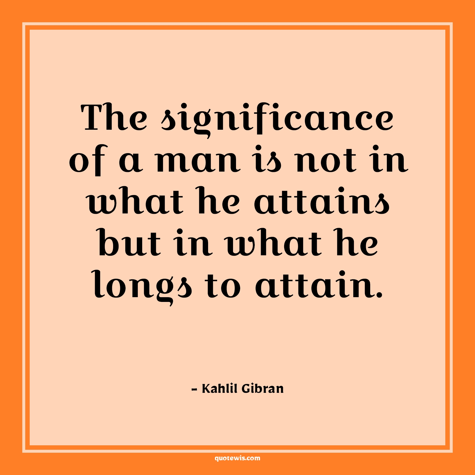 The significance of a man is not in what he attains but in what he longs to attain. - Kahlil Gibran Quotes | The significance of a man is not in what he attains but in what he longs to attain. - Kahlil Gibran Quotes |