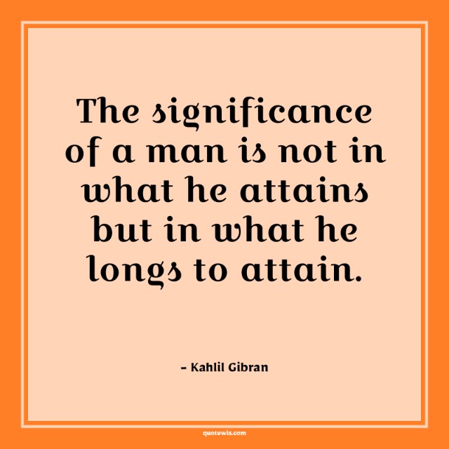 The significance of a man is not in what he attains but in what he longs to attain. The significance of a man is not in what he attains but in what he longs to attain.