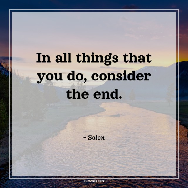 In all things that you do, consider the end. In all things that you do, consider the end.