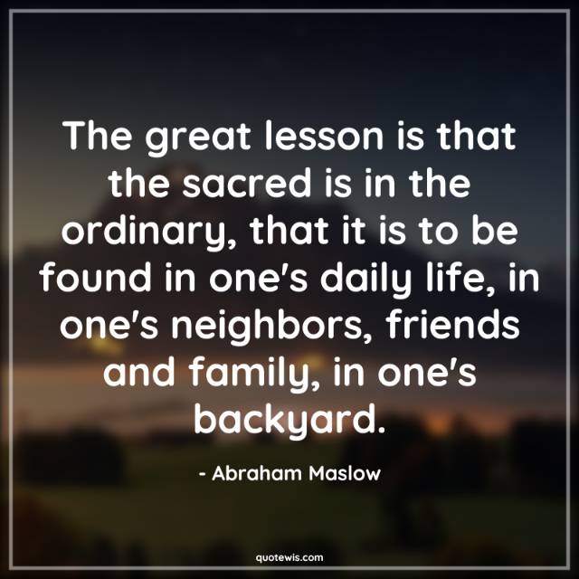 The great lesson is that the sacred is in the ordinary, that it is to be found in one's daily life, in one's neighbors, friends and family, in one's backyard. The great lesson is that the sacred is in the ordinary, that it is to be found in one's daily life, in one's neighbors, friends and family, in one's backyard.