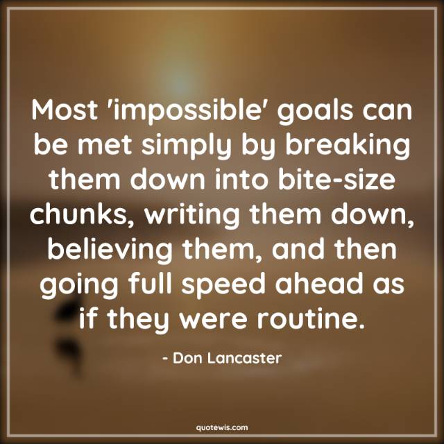 Most 'impossible' goals can be met simply by breaking them down into bite-size chunks, writing them down, believing them, and then going full speed ahead as if they were routine. Most 'impossible' goals can be met simply by breaking them down into bite-size chunks, writing them down, believing them, and then going full speed ahead as if they were routine.