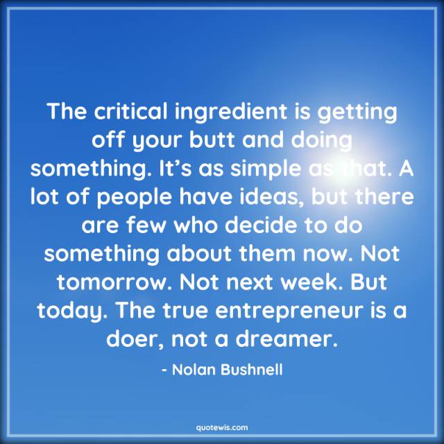 The critical ingredient is getting off your butt and doing something. It’s as simple as that. A lot of people have ideas, but there are few who decide to do something about them now. Not tomorrow. Not next week. But today. The true entrepreneur is a doer, not a dreamer. The critical ingredient is getting off your butt and doing something. It’s as simple as that. A lot of people have ideas, but there are few who decide to do something about them now. Not tomorrow. Not next week. But today. The true entrepreneur is a doer, not a dreamer.