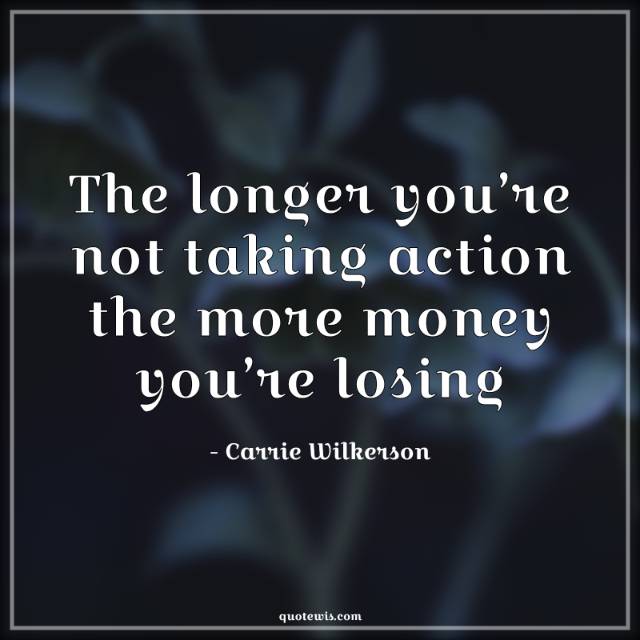 The longer you’re not taking action the more money you’re losing The longer you’re not taking action the more money you’re losing