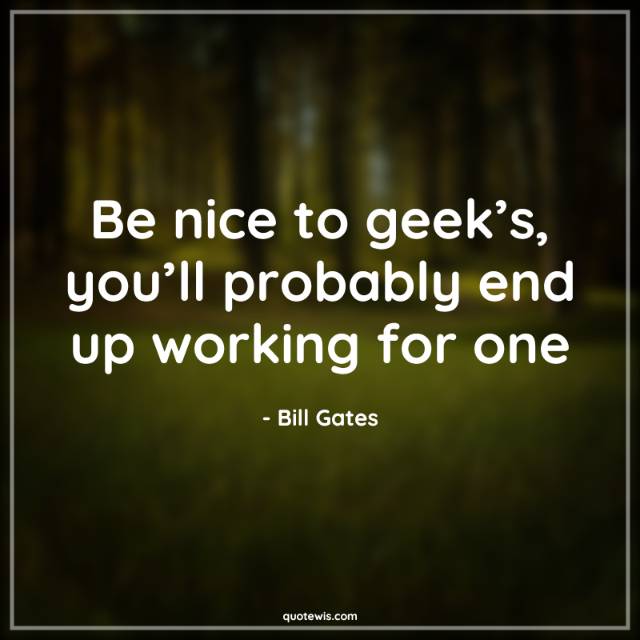 Be nice to geek’s, you’ll probably end up working for one Be nice to geek’s, you’ll probably end up working for one