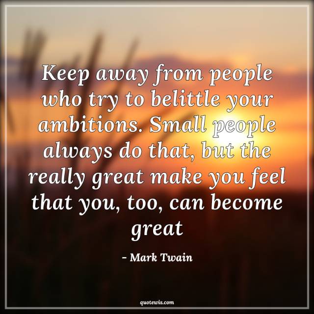 Keep away from people who try to belittle your ambitions. Small people always do that, but the really great make you feel that you, too, can become great Keep away from people who try to belittle your ambitions. Small people always do that, but the really great make you feel that you, too, can become great