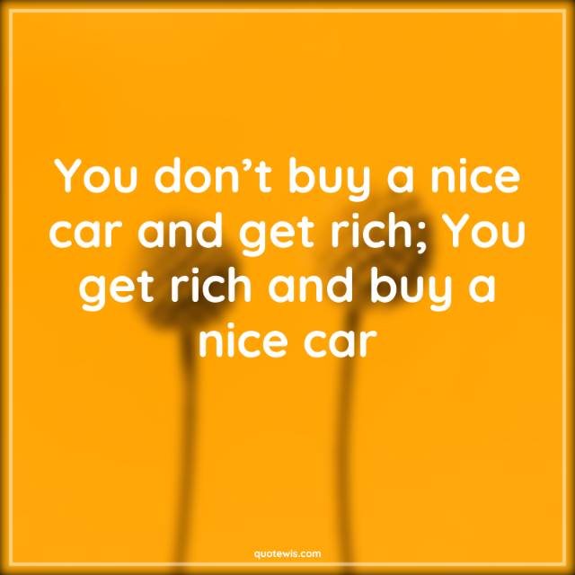 You don’t buy a nice car and get rich; You get rich and buy a nice car You don’t buy a nice car and get rich; You get rich and buy a nice car