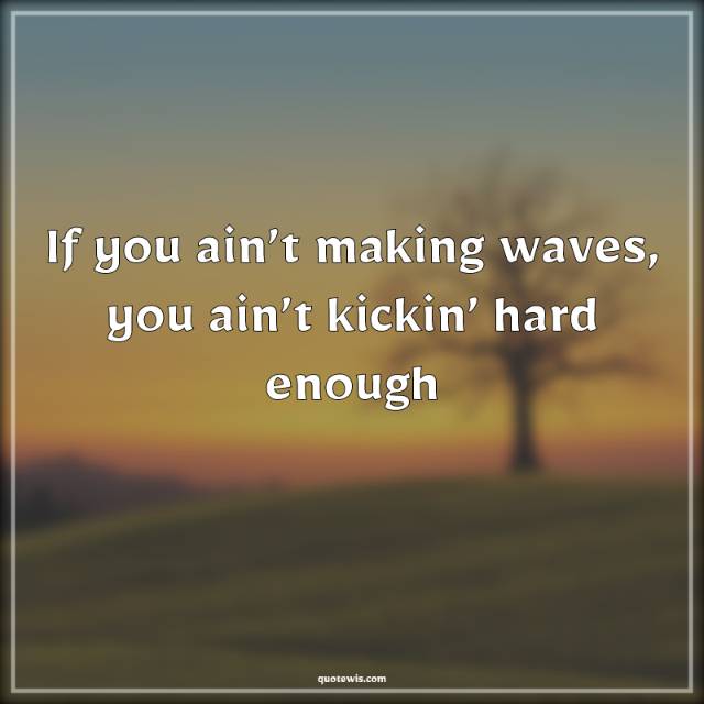 If you ain’t making waves, you ain’t kickin’ hard enough If you ain’t making waves, you ain’t kickin’ hard enough