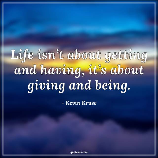 Life isn’t about getting and having, it’s about giving and being. Life isn’t about getting and having, it’s about giving and being.