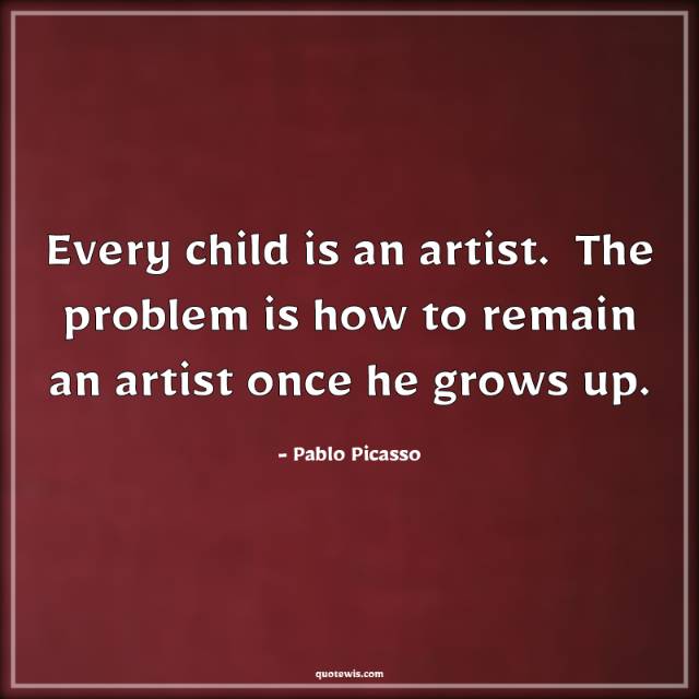 Every child is an artist.  The problem is how to remain an artist once he grows up. Every child is an artist.  The problem is how to remain an artist once he grows up.
