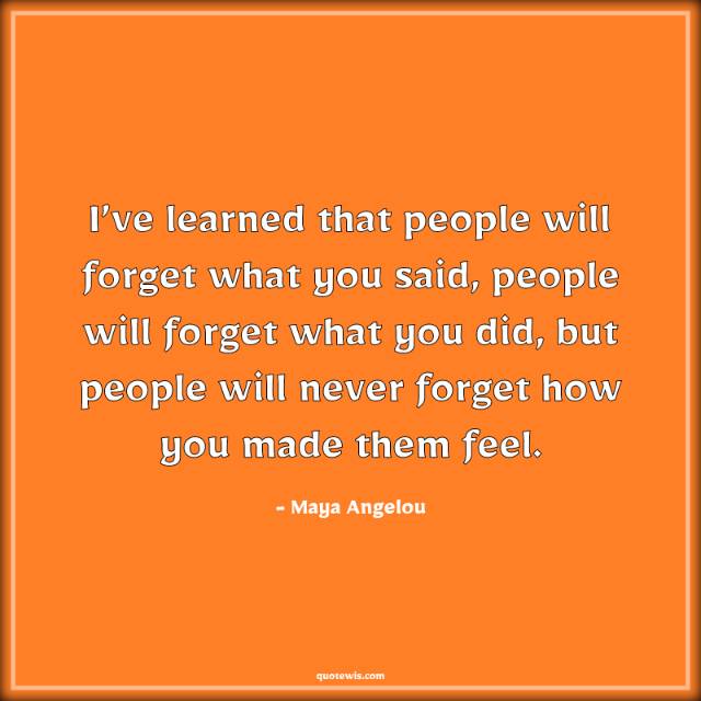 I’ve learned that people will forget what you said, people will forget what you did, but people will never forget how you made them feel. I’ve learned that people will forget what you said, people will forget what you did, but people will never forget how you made them feel.