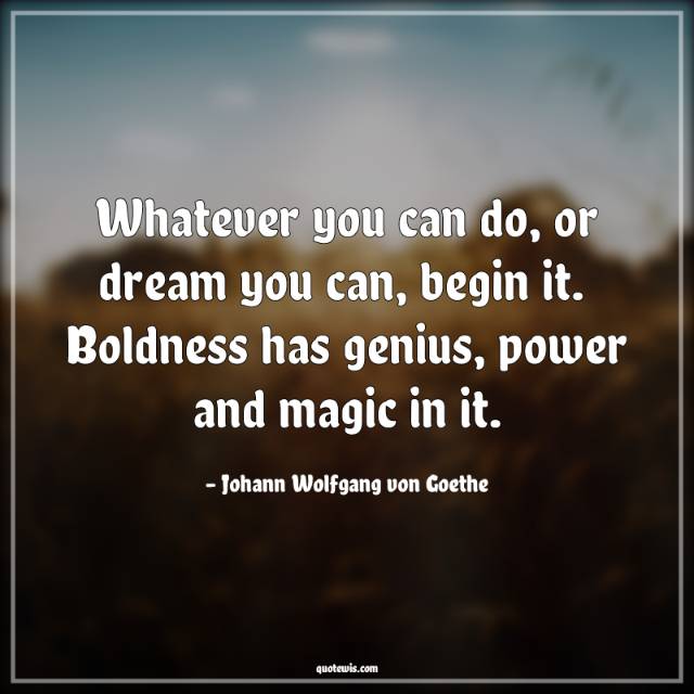 Whatever you can do, or dream you can, begin it.  Boldness has genius, power and magic in it. Whatever you can do, or dream you can, begin it.  Boldness has genius, power and magic in it.