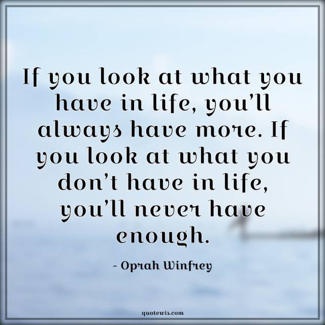 If you look at what you have in life, you’ll always have more. If you look at what you don’t have in life, you’ll never have enough. If you look at what you have in life, you’ll always have more. If you look at what you don’t have in life, you’ll never have enough.