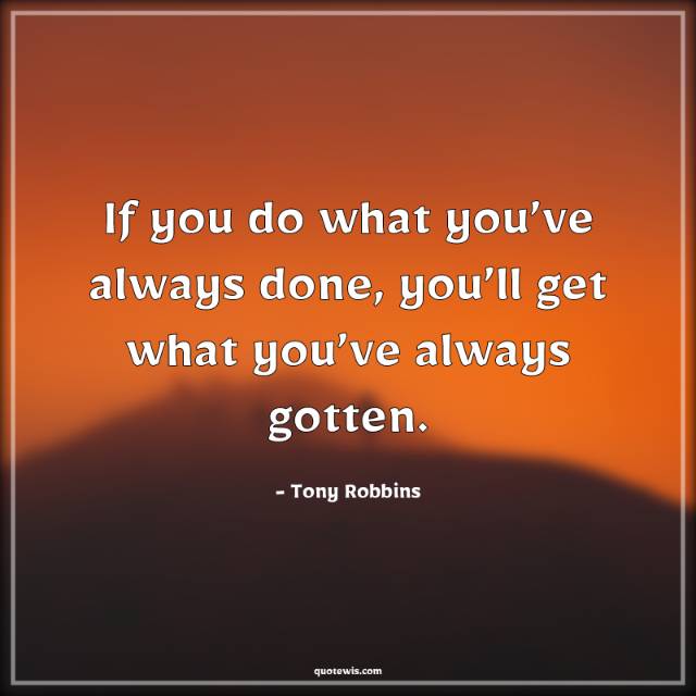 If you do what you’ve always done, you’ll get what you’ve always gotten. If you do what you’ve always done, you’ll get what you’ve always gotten.