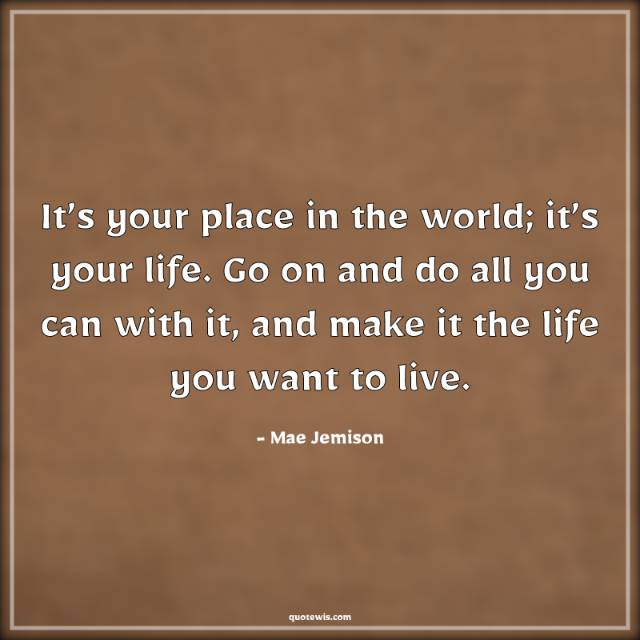 It’s your place in the world; it’s your life. Go on and do all you can with it, and make it the life you want to live. It’s your place in the world; it’s your life. Go on and do all you can with it, and make it the life you want to live.