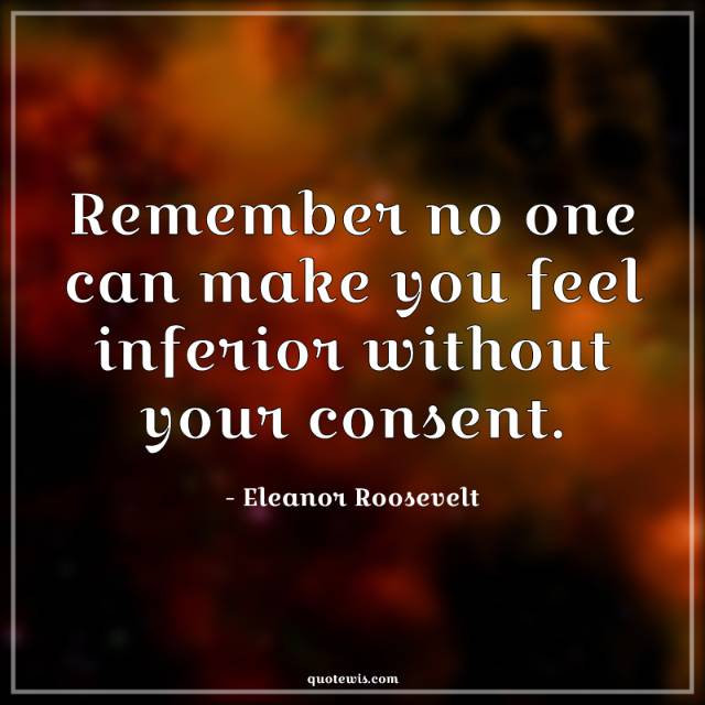 Remember no one can make you feel inferior without your consent. Remember no one can make you feel inferior without your consent.