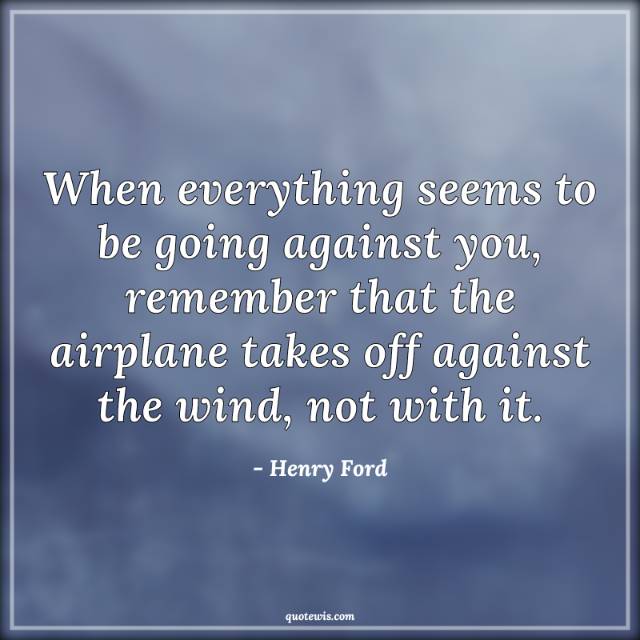 When everything seems to be going against you, remember that the airplane takes off against the wind, not with it. When everything seems to be going against you, remember that the airplane takes off against the wind, not with it.