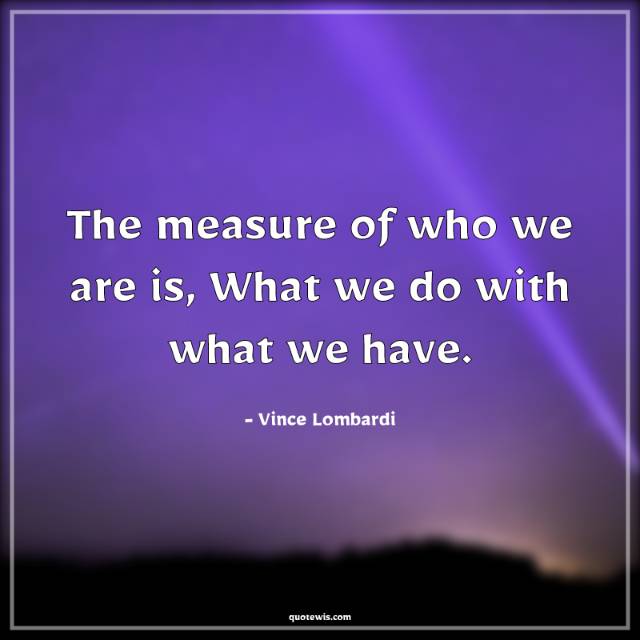 The measure of who we are is, What we do with what we have. The measure of who we are is, What we do with what we have.