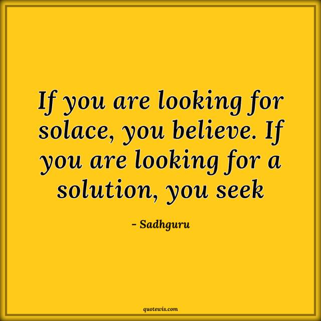 If you are looking for solace, you believe. If you are looking for a solution, you seek If you are looking for solace, you believe. If you are looking for a solution, you seek