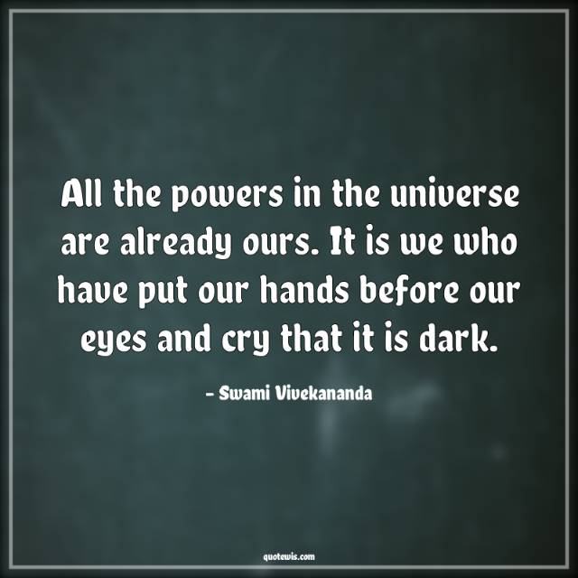All the powers in the universe are already ours. It is we who have put our hands before our eyes and cry that it is dark. All the powers in the universe are already ours. It is we who have put our hands before our eyes and cry that it is dark.