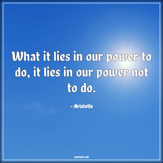 What it lies in our power to do, it lies in our power not to do. What it lies in our power to do, it lies in our power not to do.