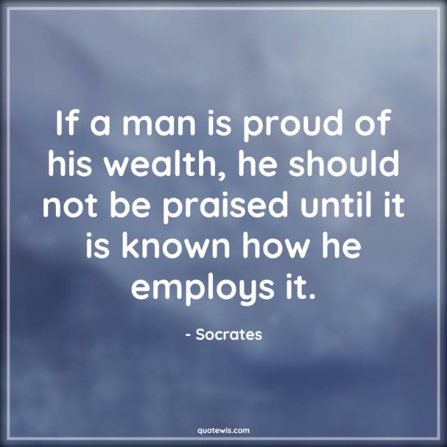 If a man is proud of his wealth, he should not be praised until it is known how he employs it. If a man is proud of his wealth, he should not be praised until it is known how he employs it.