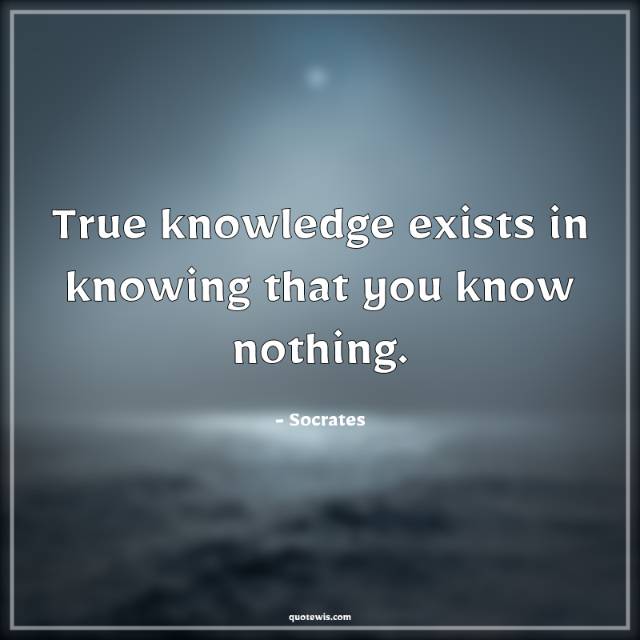 True knowledge exists in knowing that you know nothing. True knowledge exists in knowing that you know nothing.