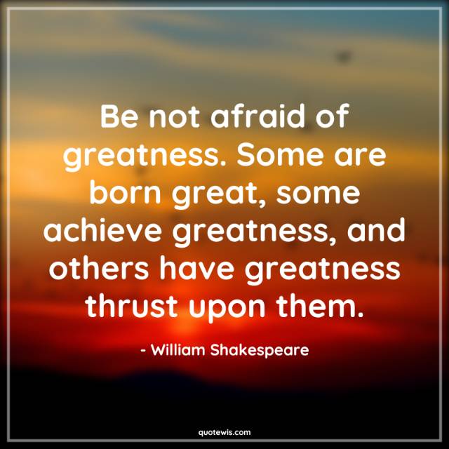 Be not afraid of greatness. Some are born great, some achieve greatness, and others have greatness thrust upon them. Be not afraid of greatness. Some are born great, some achieve greatness, and others have greatness thrust upon them.