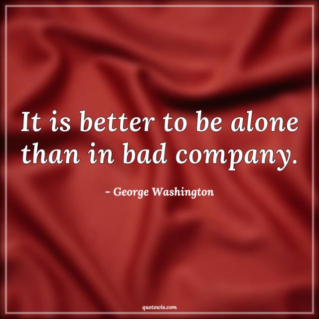 It is better to be alone than in bad company. It is better to be alone than in bad company.