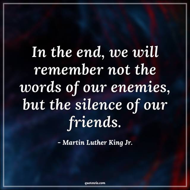 In the end, we will remember not the words of our enemies, but the silence of our friends. In the end, we will remember not the words of our enemies, but the silence of our friends.
