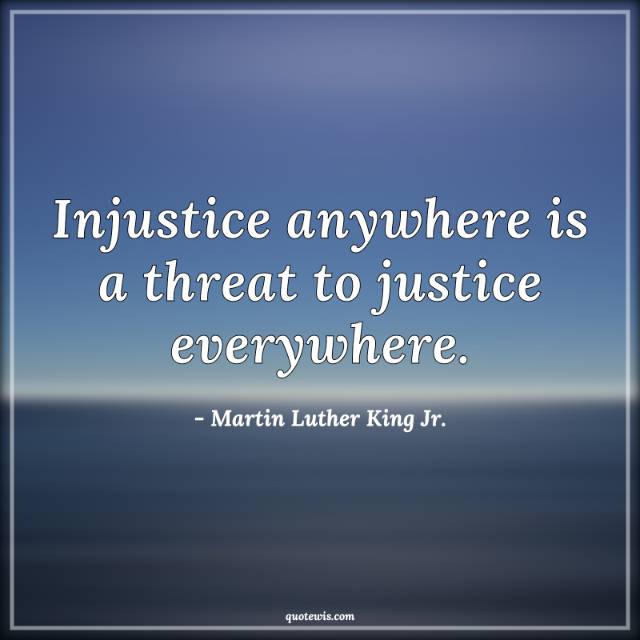 Injustice anywhere is a threat to justice everywhere. Injustice anywhere is a threat to justice everywhere.