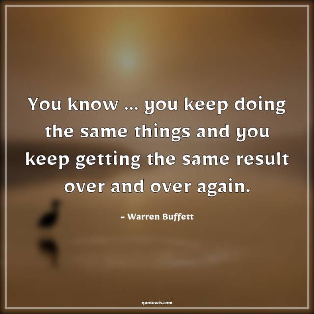 You know ... you keep doing the same things and you keep getting the same result over and over again. You know ... you keep doing the same things and you keep getting the same result over and over again.