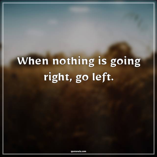 When nothing is going right, go left. When nothing is going right, go left.