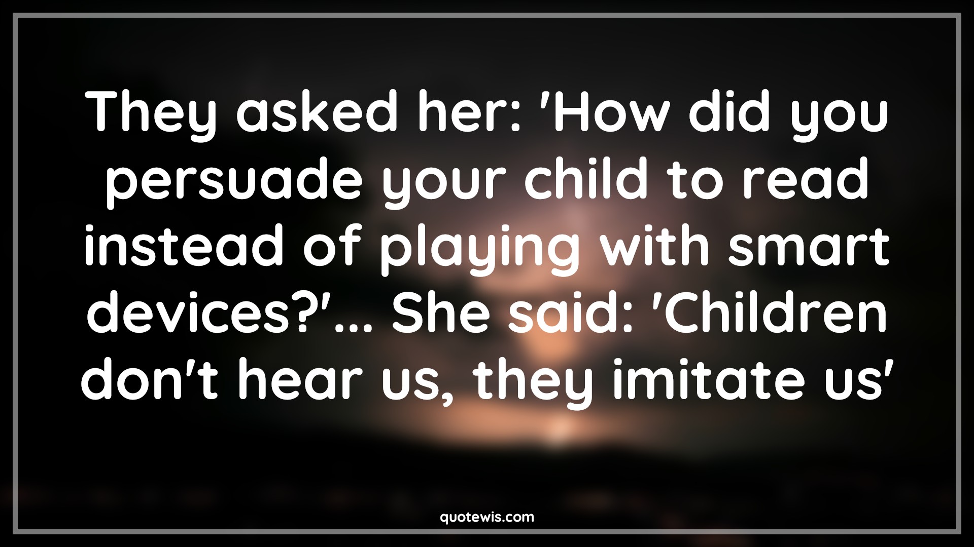 They asked her: 'How did you persuade your child to read instead of playing with smart devices?'... She said: 'Children don't hear us, they imitate us' - Anonymous Quotes |  Mom Quotes, Children Quotes,