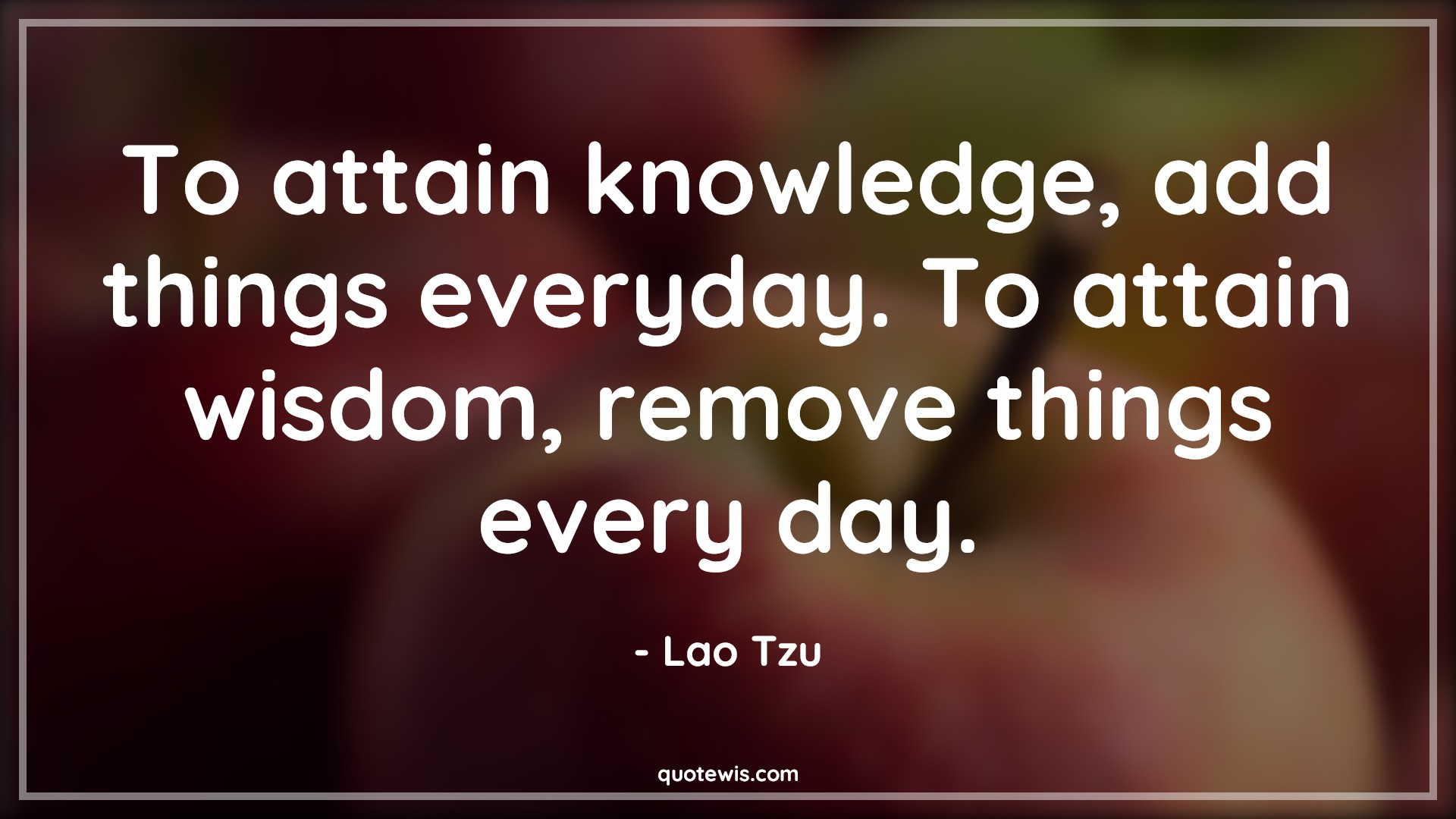 To attain knowledge, add things everyday. To attain wisdom, remove things every day. - Lao Tzu Quotes | 