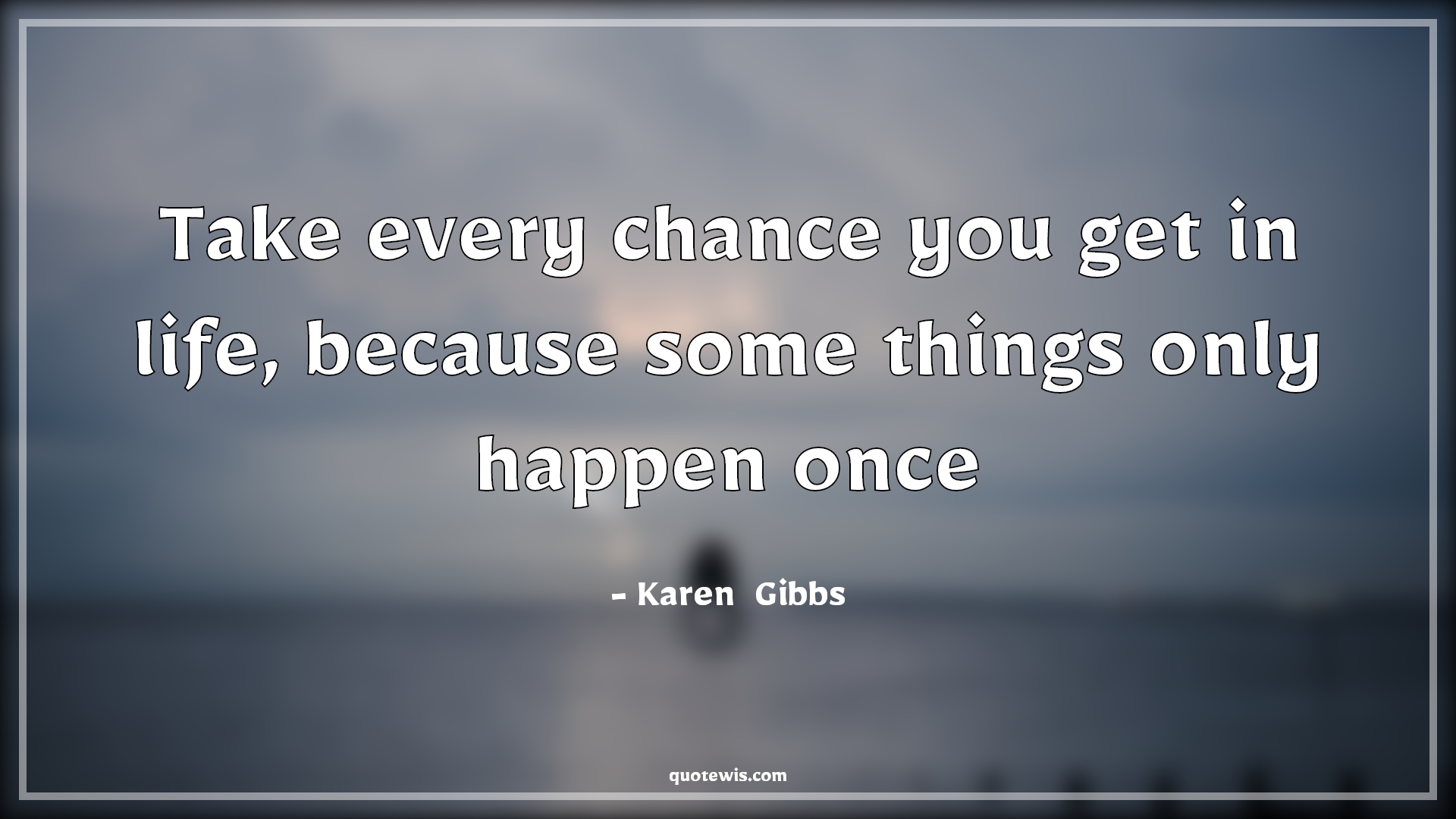 Take every chance you get in life, because some things only happen once - Karen  Gibbs Quotes |  Life Quotes, Take chance Quotes, Happen Quotes, Opportunity Quotes,