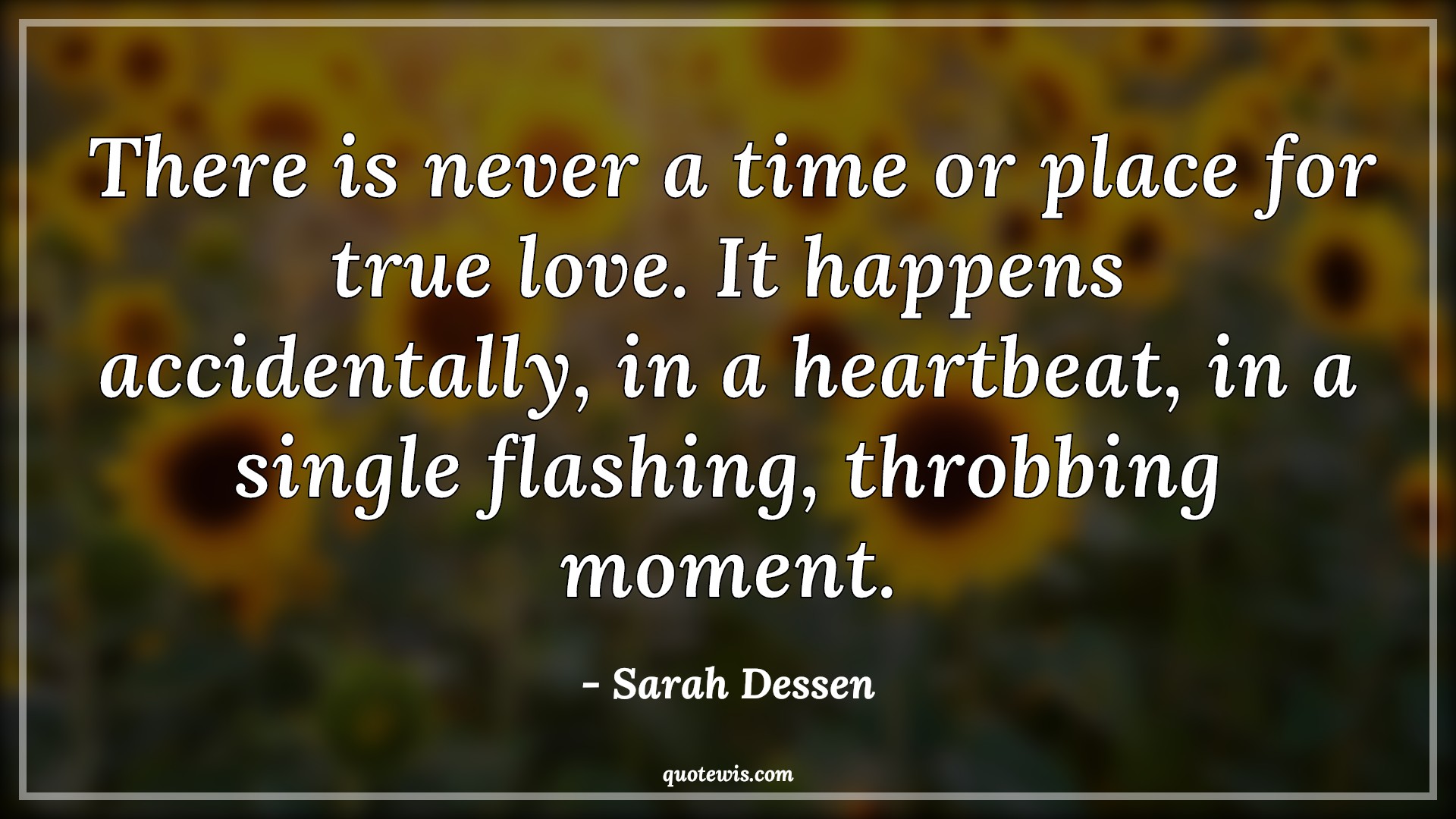 There is never a time or place for true love. It happens accidentally, in a heartbeat, in a single flashing, throbbing moment. - Sarah Dessen Quotes |  True love Quotes, Happen Quotes, Heartbeat Quotes, Moment Quotes, Never Quotes, Time Quotes, Love Quotes,