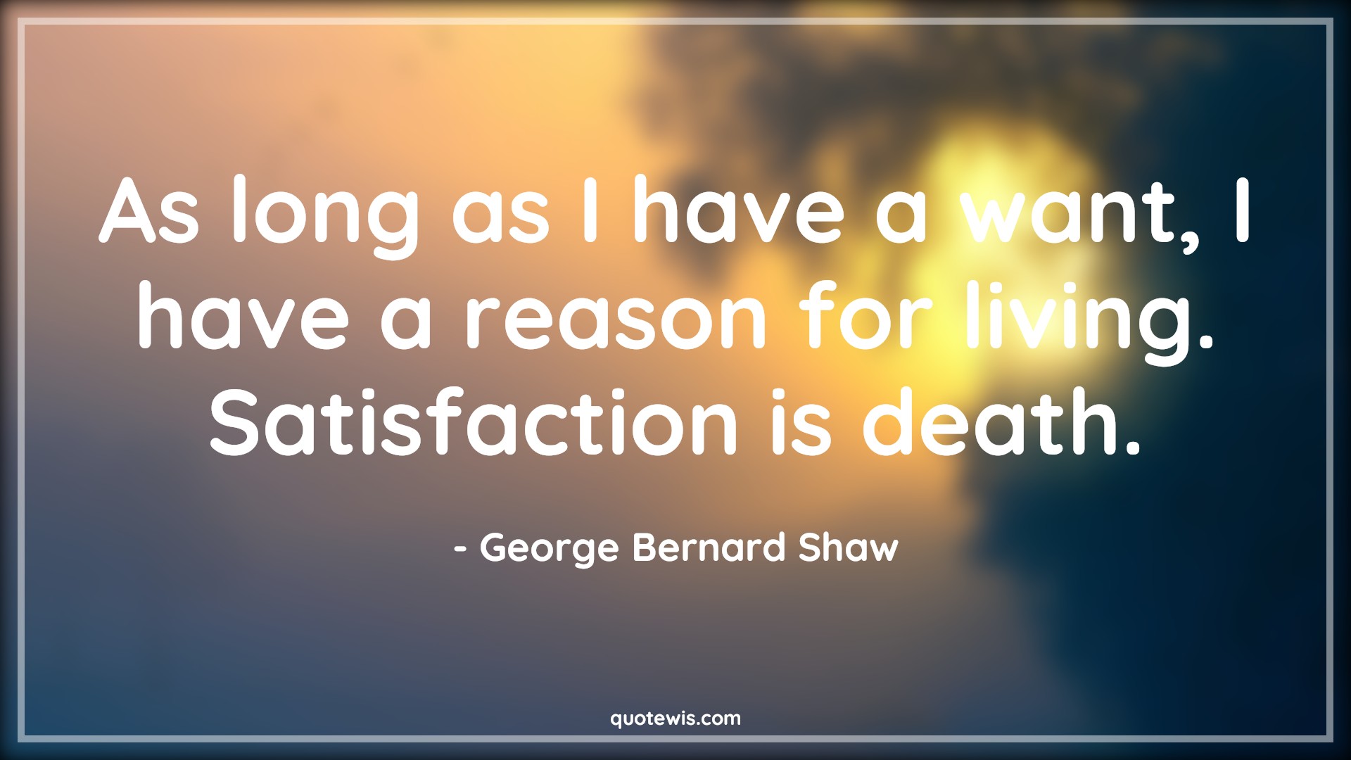 As long as I have a want, I have a reason for living. Satisfaction is death. - George Bernard Shaw Quotes |  Reason Quotes, Living Quotes, Satisfaction Quotes, Death Quotes,