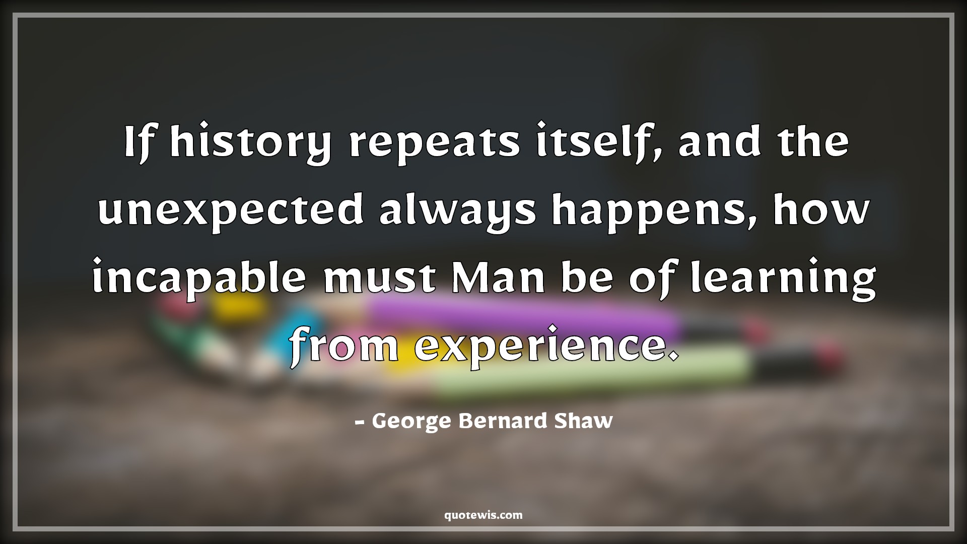 If history repeats itself, and the unexpected always happens, how incapable must Man be of learning from experience. - George Bernard Shaw Quotes |  History Quotes, Repeat Quotes, Unexpect Quotes, Always Quotes, Happen Quotes, Incapable Quotes, Learning Quotes, Experience Quotes,