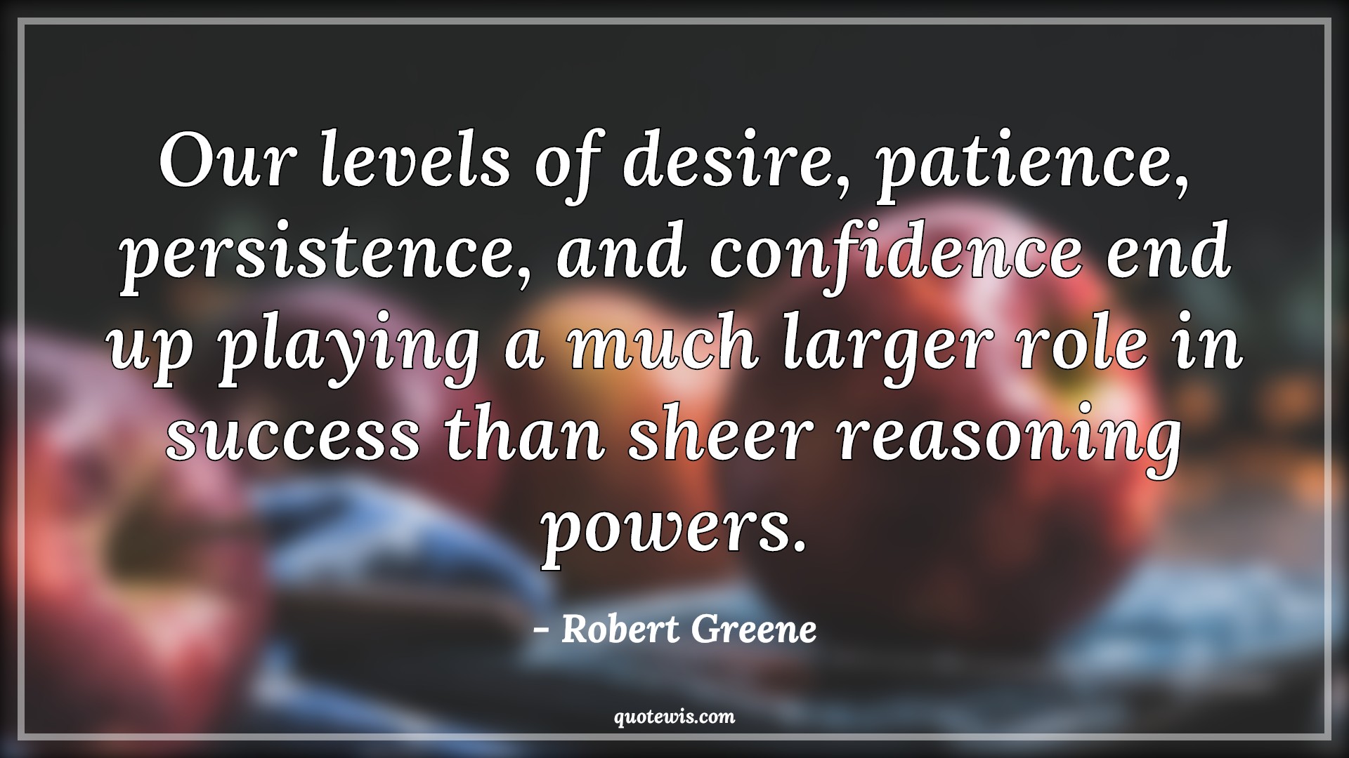 Our levels of desire, patience, persistence, and confidence end up playing a much larger role in success than sheer reasoning powers. - Robert Greene Quotes |  Desire Quotes, Patience Quotes, Persistence Quotes, Confidence Quotes, Success Quotes, Power Quotes,
